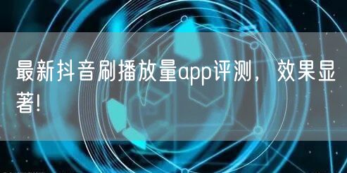 最新抖音刷播放量app评测，效果显著!