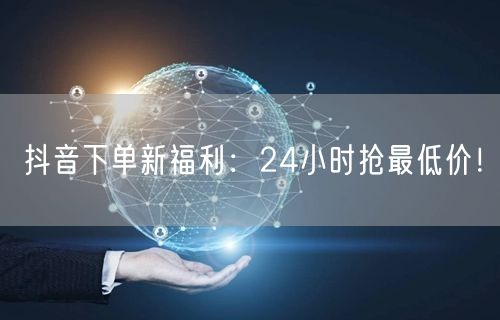 抖音下单新福利：24小时抢最低价！