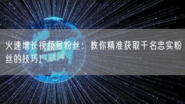 火速增长视频号粉丝：教你精准获取千名忠实粉丝的技巧！