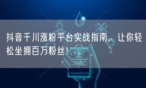 抖音千川涨粉平台实战指南，让你轻松坐拥百万粉丝！
