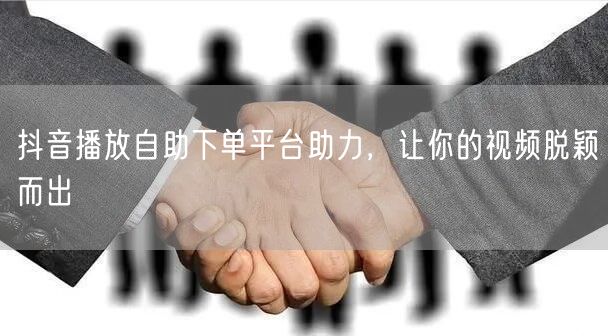 抖音播放自助下单平台助力，让你的视频脱颖而出