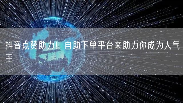 抖音点赞助力！自助下单平台来助力你成为人气王