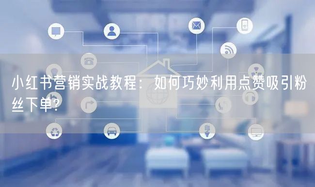 小红书营销实战教程：如何巧妙利用点赞吸引粉丝下单?