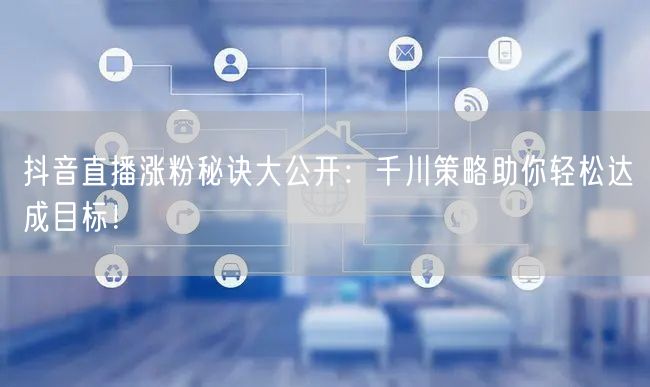 抖音直播涨粉秘诀大公开：千川策略助你轻松达成目标！