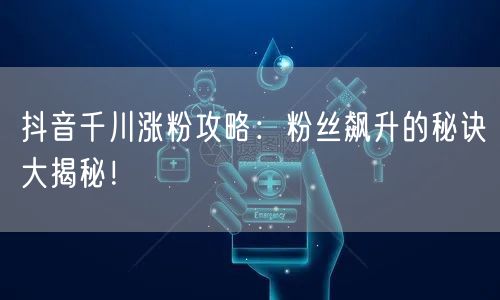 抖音千川涨粉攻略：粉丝飙升的秘诀大揭秘！