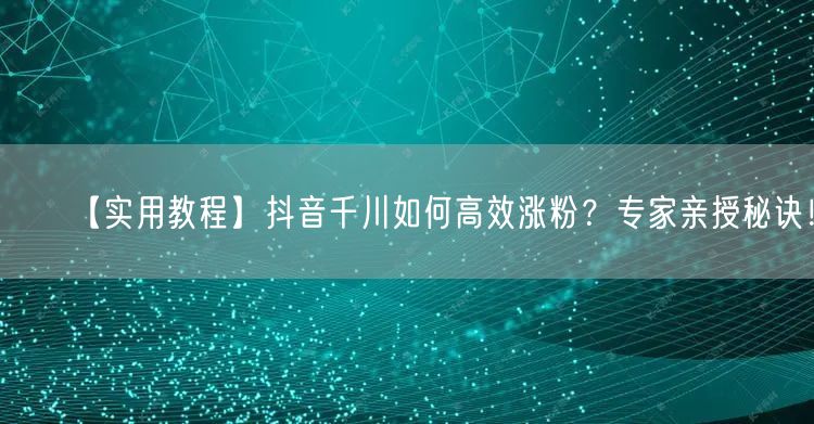 【实用教程】抖音千川如何高效涨粉？专家亲授秘诀！