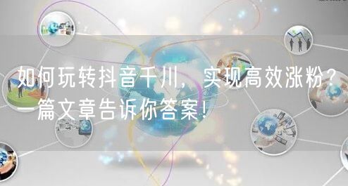 如何玩转抖音千川，实现高效涨粉？一篇文章告诉你答案！