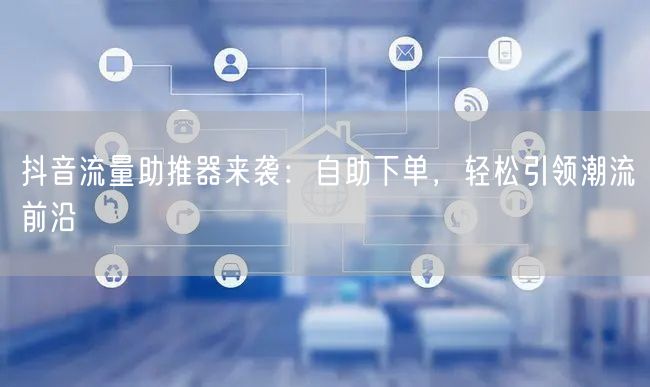 抖音流量助推器来袭：自助下单，轻松引领潮流前沿