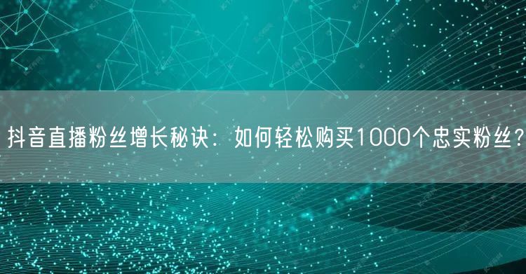 抖音直播粉丝增长秘诀：如何轻松购买1000个忠实粉丝？