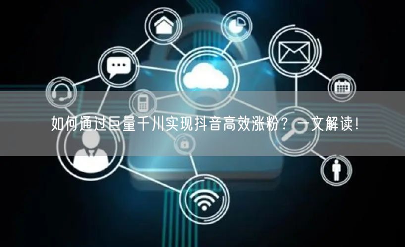 如何通过巨量千川实现抖音高效涨粉？一文解读！