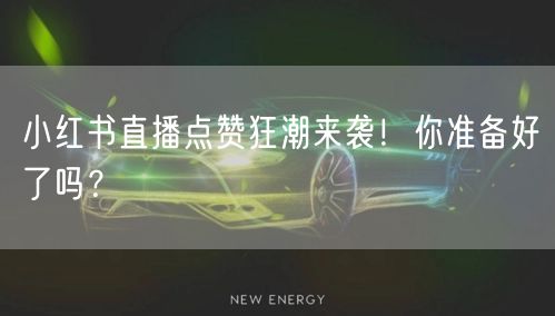 小红书直播点赞狂潮来袭！你准备好了吗？