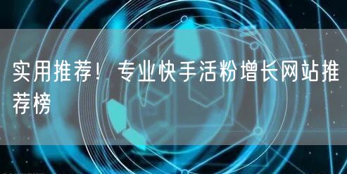 实用推荐！专业快手活粉增长网站推荐榜