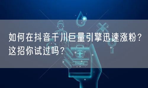 如何在抖音千川巨量引擎迅速涨粉?这招你试过吗?