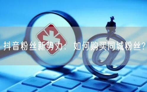 抖音粉丝新势力：如何购买同城粉丝?