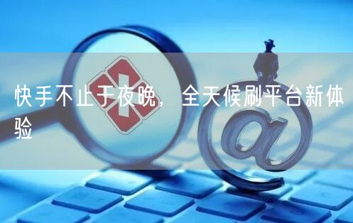 快手不止于夜晚，全天候刷平台新体验