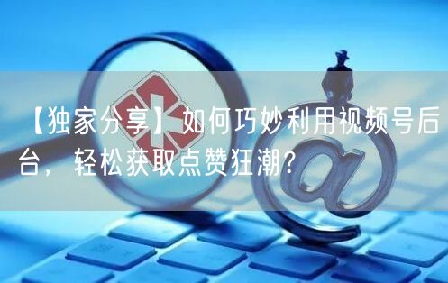 【独家分享】如何巧妙利用视频号后台，轻松获取点赞狂潮？