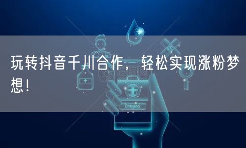 玩转抖音千川合作，轻松实现涨粉梦想！