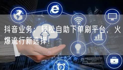 抖音业务：轻松自助下单刷平台，火爆流行新选择！