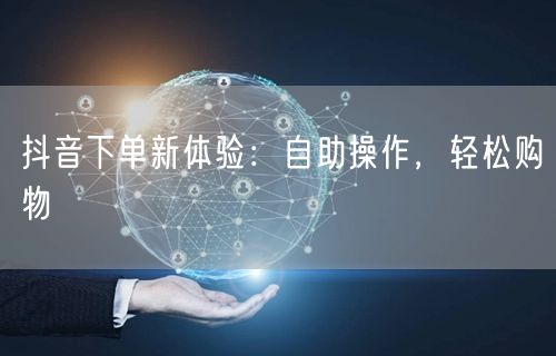 抖音下单新体验：自助操作，轻松购物