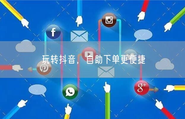 玩转抖音，自助下单更便捷