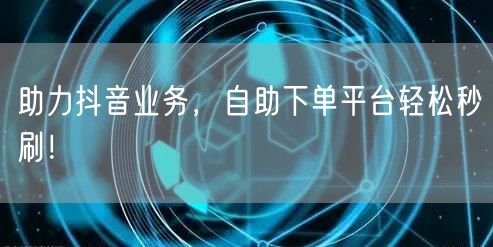 助力抖音业务，自助下单平台轻松秒刷！