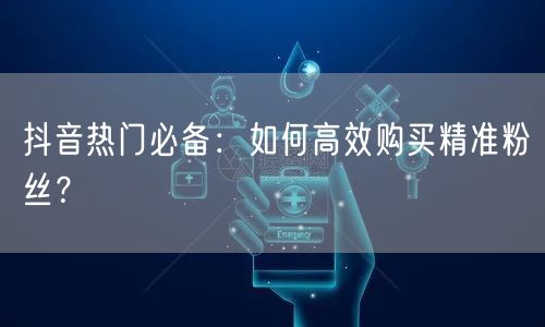 抖音热门必备：如何高效购买精准粉丝？