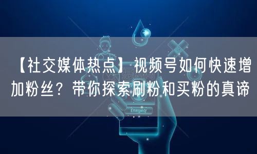 【社交媒体热点】视频号如何快速增加粉丝？带你探索刷粉和买粉的真谛