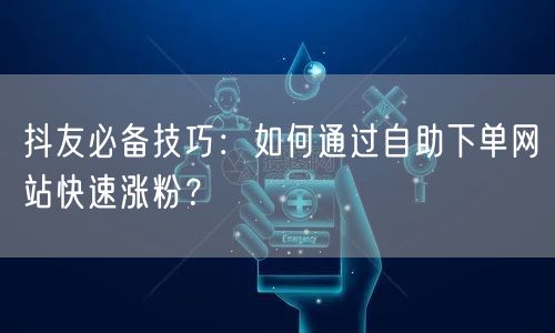 抖友必备技巧：如何通过自助下单网站快速涨粉？