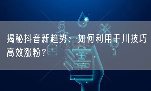 揭秘抖音新趋势：如何利用千川技巧高效涨粉？