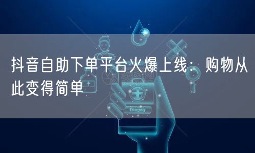 抖音自助下单平台火爆上线：购物从此变得简单