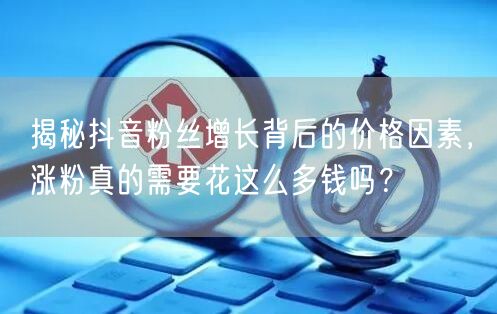 揭秘抖音粉丝增长背后的价格因素，涨粉真的需要花这么多钱吗？