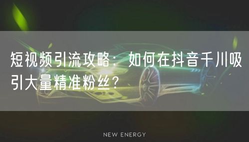 短视频引流攻略：如何在抖音千川吸引大量精准粉丝？