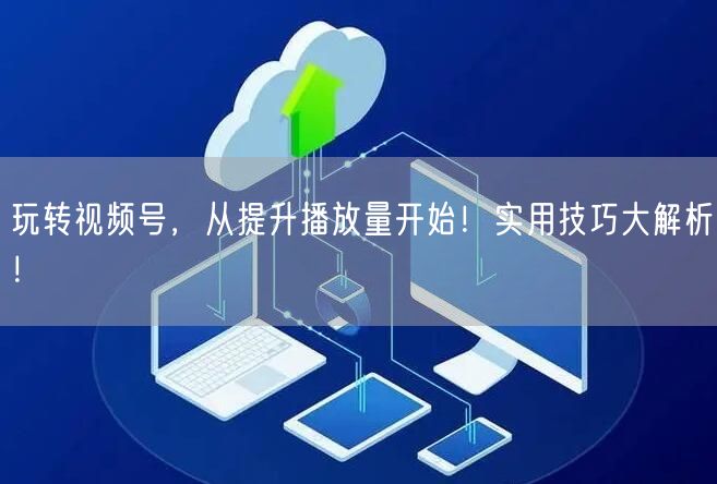 玩转视频号，从提升播放量开始！实用技巧大解析！