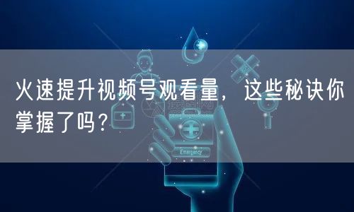 火速提升视频号观看量，这些秘诀你掌握了吗？