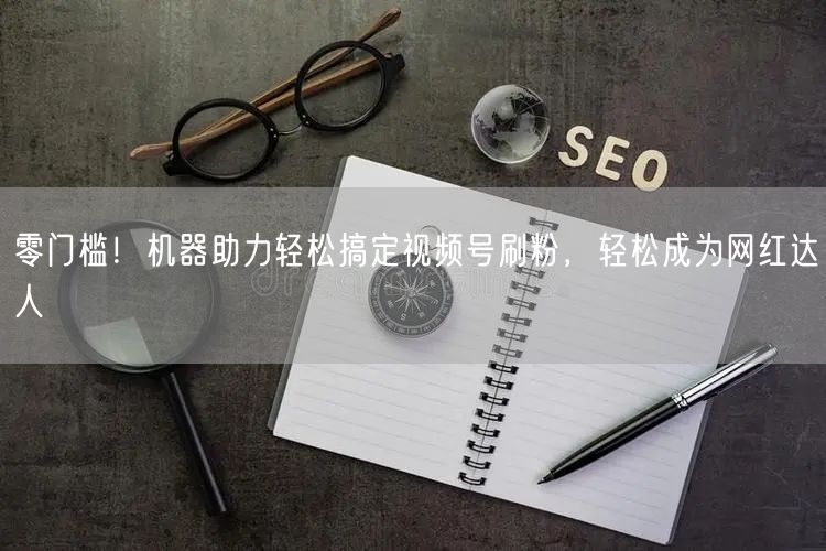 零门槛!机器助力轻松搞定视频号刷粉,轻松成为网红达人