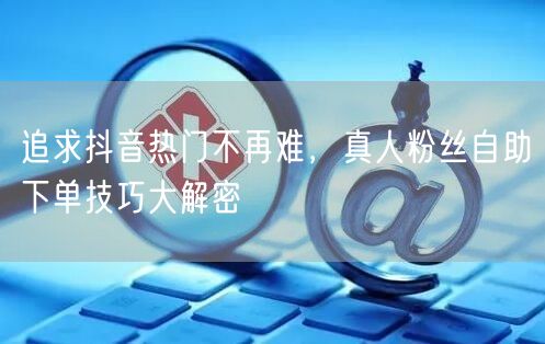 追求抖音热门不再难，真人粉丝自助下单技巧大解密