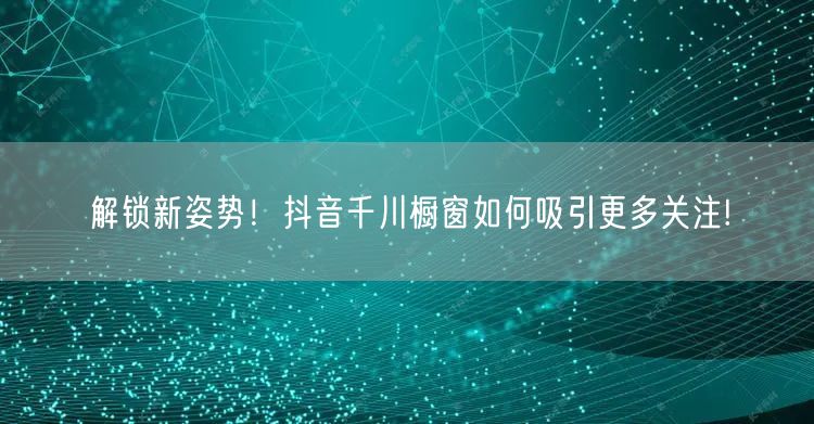 解锁新姿势！抖音千川橱窗如何吸引更多关注!