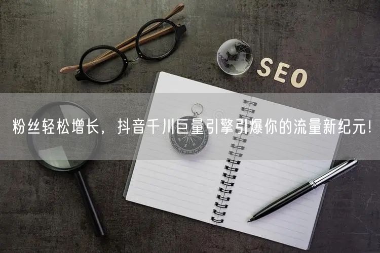 粉丝轻松增长，抖音千川巨量引擎引爆你的流量新纪元！