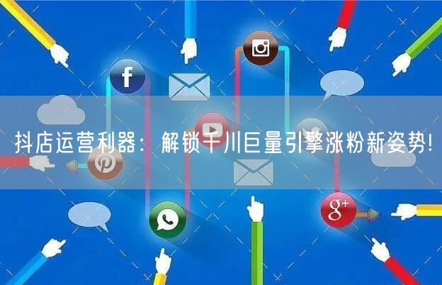 抖店运营利器：解锁千川巨量引擎涨粉新姿势!