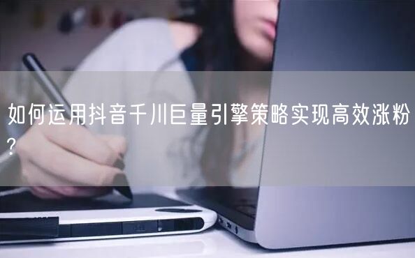 如何运用抖音千川巨量引擎策略实现高效涨粉?
