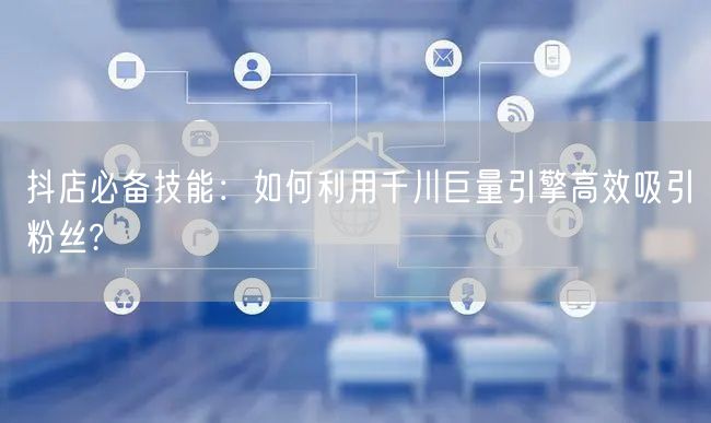 抖店必备技能：如何利用千川巨量引擎高效吸引粉丝?