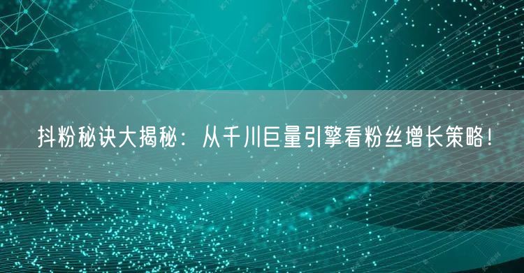 抖粉秘诀大揭秘:从千川巨量引擎看粉丝增长策略!