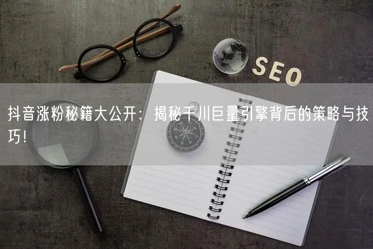 抖音涨粉秘籍大公开：揭秘千川巨量引擎背后的策略与技巧！