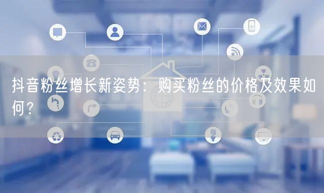 抖音粉丝增长新姿势:购买粉丝的价格及效果如何?