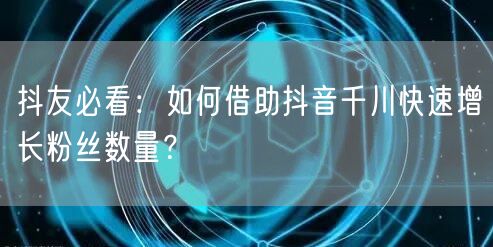 抖友必看:如何借助抖音千川快速增长粉丝数量?
