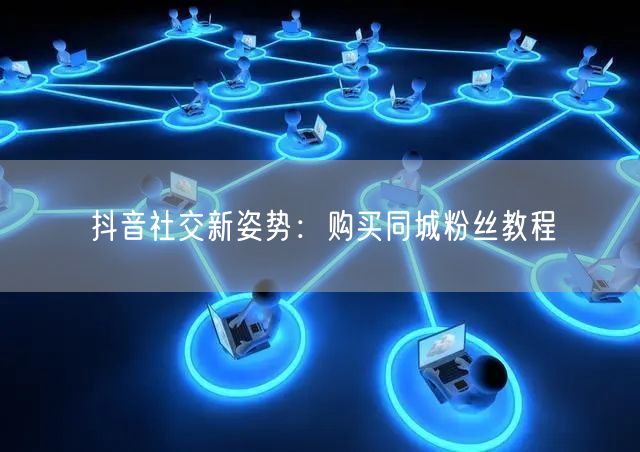 抖音社交新姿势：购买同城粉丝教程