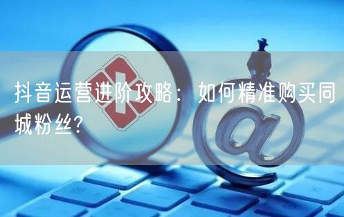 抖音运营进阶攻略：如何精准购买同城粉丝?