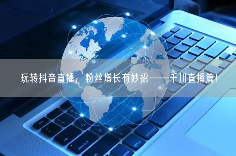 玩转抖音直播,粉丝增长有妙招——千川直播篇!