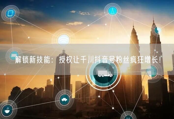 解锁新技能：授权让千川抖音号粉丝疯狂增长！