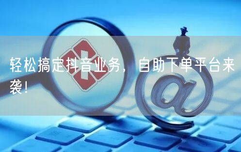 轻松搞定抖音业务，自助下单平台来袭！